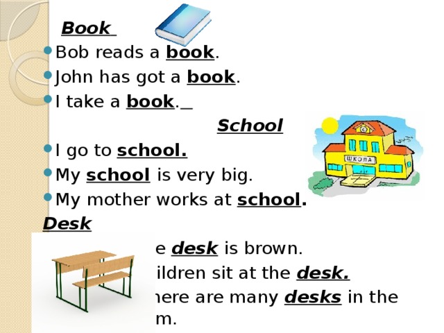 Book  Bob reads a book . John has got a book . I take a book .   School I go to school. My school  is very big. My mother works at school . Desk  The desk is brown.  Children sit at the desk.   There are many desks in the class room.