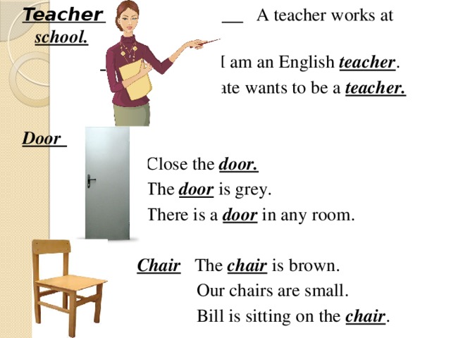 Teacher  A teacher works at school.    I am an English teacher .  Kate wants to be a teacher.  Door  Close the door.    The door  is grey.  There is a door in any room.   Chair The chair is brown.  Our chairs are small.  Bill is sitting on the chair .