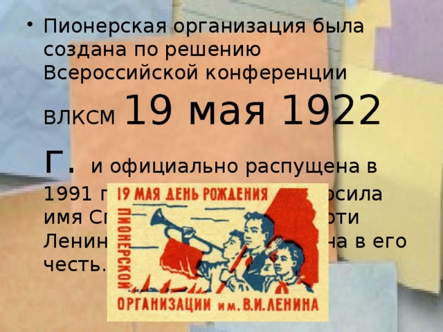 Пионерская организация была создана по решению Всероссийской конференции ВЛКСМ 19 мая 1922 г. и официально распущена в 1991 г. До 1924 года она носила имя Спартака, а после смерти Ленина была переименована в его честь.