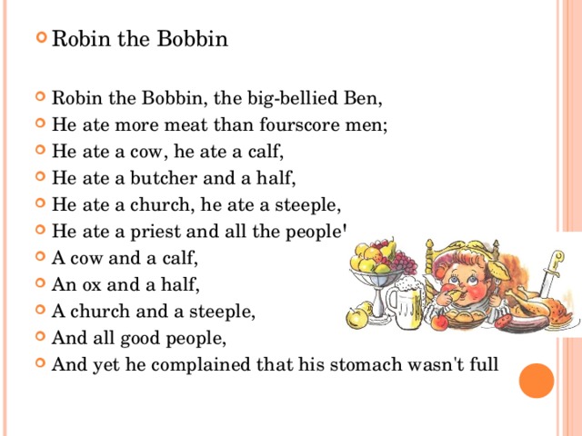 Robin the Bobbin   Robin the Bobbin, the big-bellied Ben, He ate more meat than fourscore men; He ate a cow, he ate a calf, He ate a butcher and a half, He ate a church, he ate a steeple, He ate a priest and all the people! A cow and a calf, An ox and a half, A church and a steeple, And all good people, And yet he complained that his stomach wasn't full