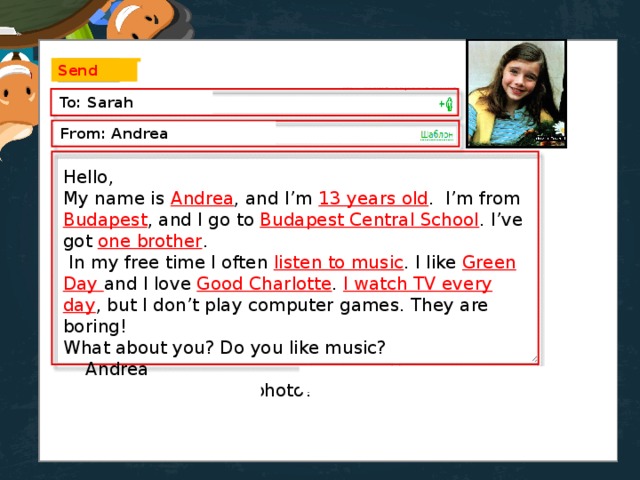 Send To: Sarah From: Andrea Hello, My name is Andrea , and I’m 13 years old . I’m from Budapest , and I go to Budapest Central School . I’ve got one brother .  In my free time I often listen to music . I like Green Day and I love Good Charlotte . I watch TV every day , but I don’t play computer games. They are boring! What about you? Do you like music?  Andrea  p.s. Send me your photo!