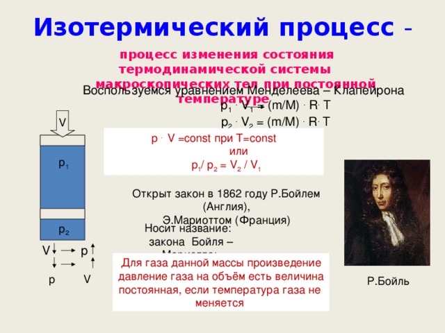 Изотермический процесс - процесс изменения состояния термодинамической системы  макроскопических тел при постоянной температуре  Воспользуемся уравнением Менделеева – Клапейрона  p 1  . V 1 = (m/M) . R . T  p 2  . V 2 = (m/M) . R . T V p . V =const при T=const  или   p 1 / p 2 = V 2 / V 1 р 1 Открыт закон в 1862 году Р.Бойлем (Англия), Э.Мариоттом (Франция) Носит название :   закона Бойля – Мариотта : р 2 V p  p V Для газа данной массы произведение давление газа на объём есть величина постоянная, если температура газа не меняется Р.Бойль