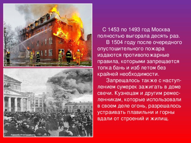 С 1453 по 1493 год Москва полностью выгорала десять раз.  В 1504 году после очередного опустошительного пожара издаются противопожарные правила, которыми запрещается топка бань и изб летом без крайней необходимости.  Запрещалось также с наступ-лением сумерек зажигать в доме свечи. Кузнецам и другим ремес- ленникам, которые использовали в своем деле огонь, разрешалось устраивать плавильни и горны вдали от строений и жилищ.