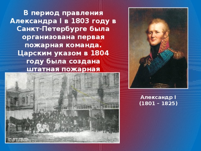 В период правления Александра I в 1803 году в Санкт-Петербурге была организована первая пожарная команда. Царским указом в 1804 году была создана штатная пожарная команда и в Москве. Александр I (1801 – 1825)
