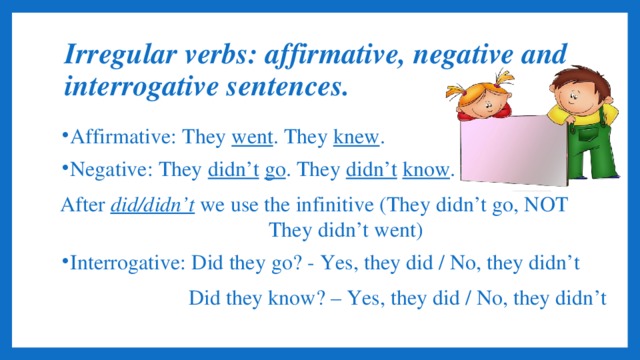 Irregular verbs: affirmative, negative and interrogative sentences. Affirmative: They went . They knew . Negative: They didn’t  go . They didn’t  know . After did/didn’t we use the infinitive (They didn’t go, NOT They didn’t went) Interrogative: Did they go? - Yes, they did / No, they didn’t  Did they know? – Yes, they did / No, they didn’t