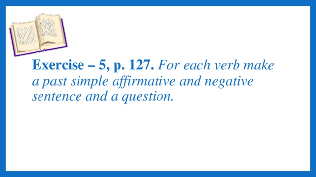 Exercise – 5, p. 127. For each verb make a past simple affirmative and negative sentence and a question.