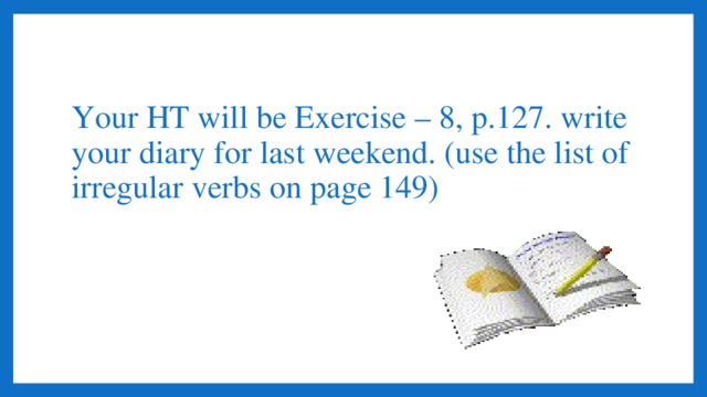 Your HT will be Exercise – 8, p.127. write your diary for last weekend. (use the list of irregular verbs on page 149)