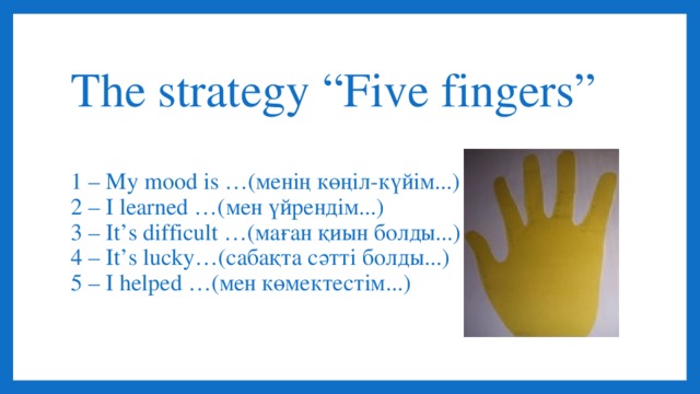 The strategy “Five fingers”   1 – My mood is …(менің көңіл-күйім...)  2 – I learned …(мен үйрендім...)  3 – It’s difficult …(маған қиын болды...)  4 – It’s lucky…(сабақта сәтті болды...)  5 – I helped …(мен көмектестім...)