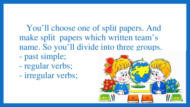 You’ll choose one of split papers. And make split papers which written team’s name. So you’ll divide into three groups.  - past simple;  - regular verbs;  - irregular verbs;