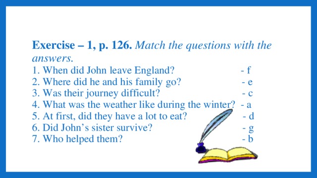 Exercise – 1, p. 126. Match the questions with the answers.  1. When did John leave England? - f  2. Where did he and his family go? - e  3. Was their journey difficult? - c  4. What was the weather like during the winter? - a  5. At first, did they have a lot to eat? - d  6. Did John’s sister survive? - g  7. Who helped them? - b