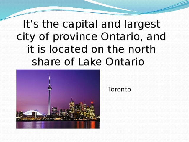 It’s the capital and largest city of province Ontario, and it is located on the north share of Lake Ontario Toronto