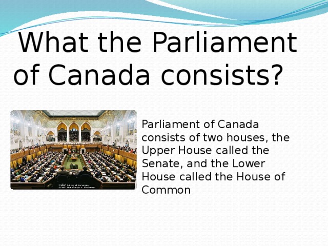 What the Parliament of Canada consists? Parliament of Canada consists of two houses, the Upper House called the Senate, and the Lower House called the House of Common