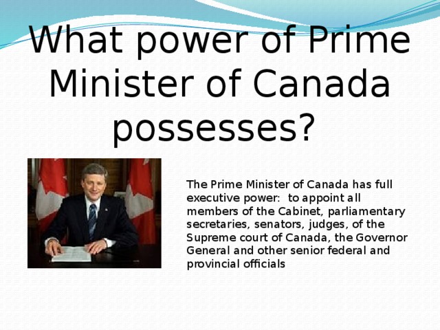 What power of Prime Minister of Canada possesses? The Prime Minister of Canada has full executive power: to appoint all members of the Cabinet, parliamentary secretaries, senators, judges, of the Supreme court of Canada, the Governor General and other senior federal and provincial officials