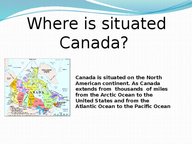 Where is situated Canada? Canada is situated on the North American continent. As Canada extends from thousands of miles from the Arctic Ocean to the United States and from the Atlantic Ocean to the Pacific Ocean