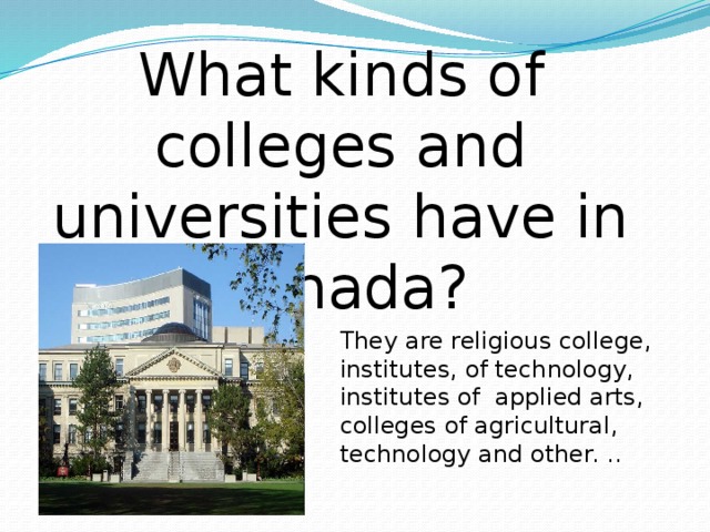 What kinds of colleges and universities have in Canada? They are religious college, institutes, of technology, institutes of applied arts, colleges of agricultural, technology and other. ..