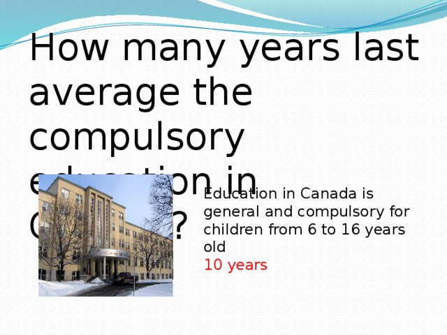 How many years last average the compulsory education in Canada? Education in Canada is general and compulsory for children from 6 to 16 years old 10 years