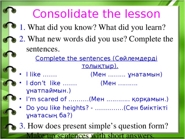 Consolidate the lesson 1. What did you know? What did you learn? 2. What new words did you use? Complete the sentences. Complete the sentences (Сөйлемдерді толықтыр). I like ……. (Мен ......... ұнатамын) I don’t like ……. (Мен .......... ұнатпаймын.) I’m scared of ……….(Мен ............ қорқамын.) Do you like heights? - …………..(Сен биіктікті ұнатасың ба?) 3. How does present simple’s question form? Make up sentences with short answers.