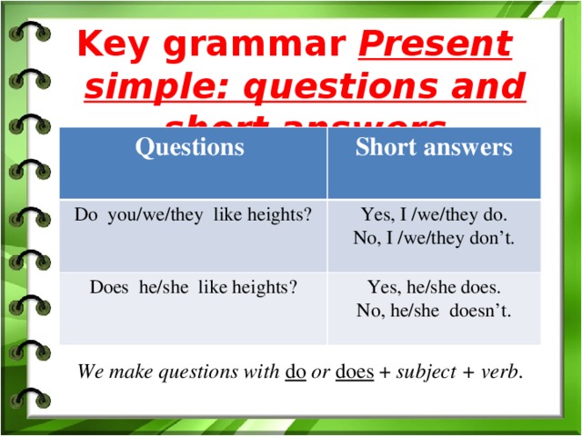Key grammar Present simple: questions and short answers  Questions Short answers Do you/we/they like heights? Yes, I /we/they do. Does he/she like heights? No, I /we/they don’t. Yes, he/she does. No, he/she doesn’t. We make questions with do  or  does + subject + verb .