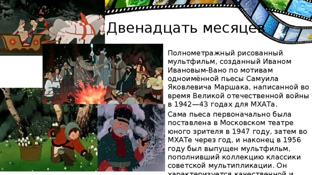 Двенадцать месяцев Полнометражный рисованный мультфильм, созданный Иваном Ивановым-Вано по мотивам одноимённой пьесы Самуила Яковлевича Маршака, написанной во время Великой отечественной войны в 1942—43 годах для МХАТа. Сама пьеса первоначально была поставлена в Московском театре юного зрителя в 1947 году, затем во МХАТе через год, и наконец в 1956 году был выпущен мультфильм, пополнивший коллекцию классики советской мультипликации. Он характеризуется качественной и трудоёмкой рисованной мультипликацией во времена социалистического реализма и был снят на студии «Союзмультфильм» в Москве.