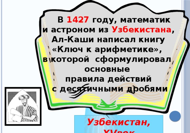 В 1427 году, математик и астроном из Узбекистана ,  Ал-Каши написал книгу «Ключ к арифметике», в которой сформулировал основные правила действий  с десятичными дробями Узбекистан, XVвек