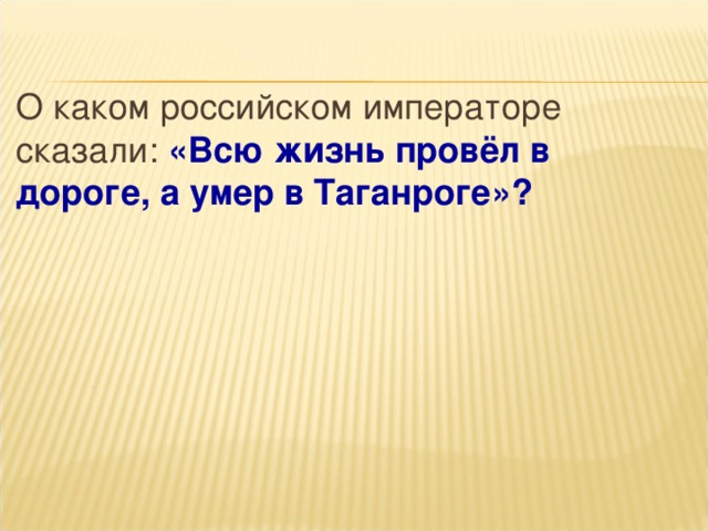 О каком российском императоре сказали: «Всю жизнь провёл в дороге, а умер в Таганроге»?