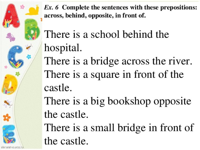 Ex. 6 Complete the sentences with these prepositions: across,  behind, opposite, in front of.  There is a school behind the hospital. There is a bridge across the river. There is a square in front of the castle. There is a big bookshop opposite the castle. There is a small bridge in front of the castle.