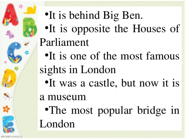 It is behind Big Ben. It is opposite the Houses of Parliament It is one of the most famous sights in London It was a castle, but now it is a museum The most popular bridge in London