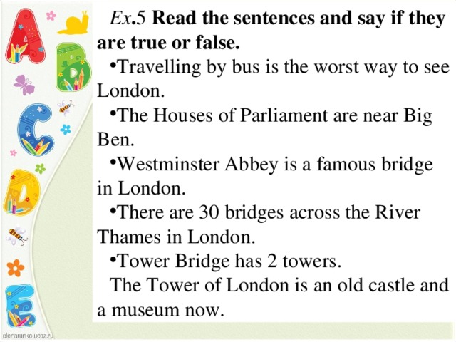 Ex . 5 Read the sentences and say if they are true or false. Travelling by bus is the worst way to see London. The Houses of Parliament are near Big Ben. Westminster Abbey is a famous bridge in London. There are 30 bridges across the River Thames in London. Tower Bridge has 2 towers. The Tower of London is an old castle and a museum now.