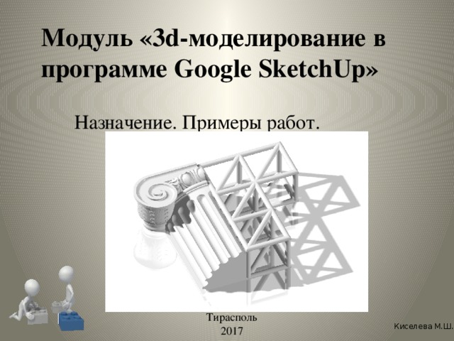 Модуль «3d-моделирование в программе Google SketchUp» Назначение. Примеры работ. Тирасполь 2017 Киселева М.Ш.