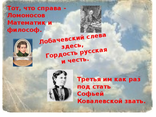 Лобачевский слева здесь,  Гордость русская и честь.    Тот, что справа - Ломоносов  Математик и философ. Третья им как раз под стать  Софьей Ковалевской звать.