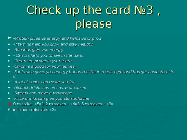 Check up the card №3 , please - Protein gives us energy and helps us to grow. -Vitamins help you grow and stay healthy. -Bananas give you energy. - Carrots help you to see in the dark. -Green tea protects your teeth. -Onion is a good for your nerves. -Fat is also gives you energy but animal fat in meat, eggs and has got cholesterol in it. -A lot of sugar can make you fat. -Alcohol drinks can be cause of cancer. -Sweets can make a toothache -Fizzy drinks can give you stomachache. 0 mistake- « 5 »1-2 mistakes – « 4 » 3-5 mistakes – « 3 » 6 and more mistakes « 2 »  