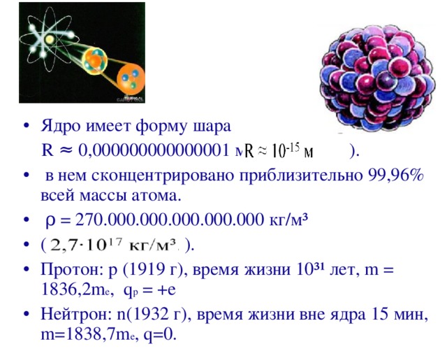 Ядро имеет форму шара  R ≈ 0,000000000000001 м ( ).  в нем сконцентрировано приблизительно 99,96% всей массы атома.  ρ = 270.000.000.000.000.000 кг/м³ ( ). Протон: р (1919 г), время жизни 10³¹ лет, m = 1836,2 m e , q p  = + e Нейтрон: n (1932 г), время жизни вне ядра 15 мин, m =1838,7 m e , q =0.