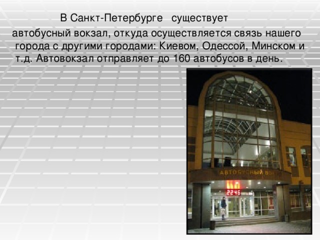 В Санкт-Петербурге существует  автобусный вокзал, откуда осуществляется связь нашего города с другими городами: Киевом, Одессой, Минском и т.д. Автовокзал отправляет до 160 автобусов в день.