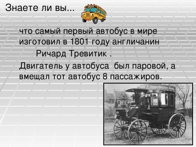 Знаете ли вы...  что самый первый автобус в мире изготовил в 1801 году англичанин  Ричард Тревитик .  Двигатель у автобуса был паровой, а вмещал тот автобус 8 пассажиров.