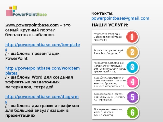 Контакты: powerpointbase@gmail.com  НАШИ УСЛУГИ: www.powerpointbase.com – это самый крупный портал бесплатных шаблонов. http://powerpointbase.com/templates /  - шаблоны презентаций PowerPoint http://powerpointbase.com/wordtemplates /  - шаблоны Word для создания эффектных раздаточных материалов, тетрадей http://powerpointbase.com/diagrams /  - шаблоны диаграмм и графиков для большей визуализации в презентациях http://powerpointbase.com/certificates /  - шаблоны сертификатов, дипломов, грамот А также видео-уроки, статьи и многое другое…