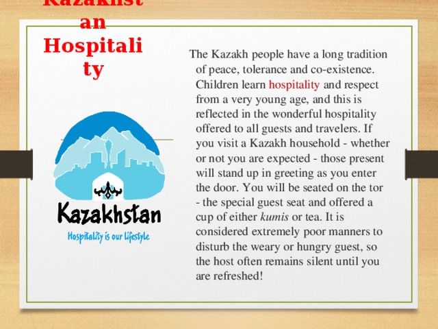 Kazakhstan Hospitality  The Kazakh people have a long tradition of peace, tolerance and co-existence. Children learn hospitality and respect from a very young age, and this is reflected in the wonderful hospitality offered to all guests and travelers. If you visit a Kazakh household - whether or not you are expected - those present will stand up in greeting as you enter the door. You will be seated on the tor - the special guest seat and offered a cup of either kumis or tea. It is considered extremely poor manners to disturb the weary or hungry guest, so the host often remains silent until you are refreshed!