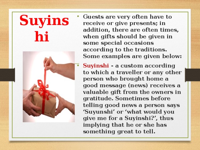 Guests are very often have to receive or give presents; in addition, there are often times, when gifts should be given in some special occasions according to the traditions. Some examples are given below: Suyіnshі - a custom according to which a traveller or any other person who brought home a good message (news) receives a valuable gift from the owners in gratitude. Sometimes before telling good news a person says ‘Suyunshi’ or ‘what would you give me for a Suyinshi?’, thus implying that he or she has something great to tell.
