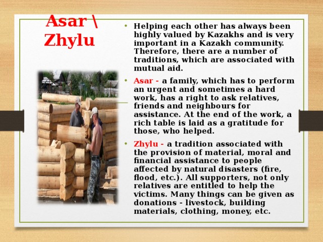 Helping each other has always been highly valued by Kazakhs and is very important in a Kazakh community. Therefore, there are a number of traditions, which are associated with mutual aid. Asar - a family, which has to perform an urgent and sometimes a hard work, has a right to ask relatives, friends and neighbours for assistance. At the end of the work, a rich table is laid as a gratitude for those, who helped. Zhylu - a tradition associated with the provision of material, moral and financial assistance to people affected by natural disasters (fire, flood, etc.). All supporters, not only relatives are entitled to help the victims. Many things can be given as donations - livestock, building materials, clothing, money, etc.