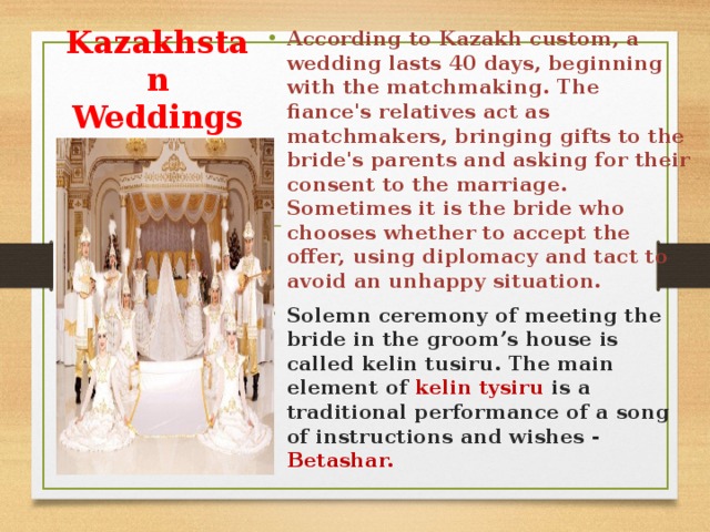 According to Kazakh custom, a wedding lasts 40 days, beginning with the matchmaking. The fiance's relatives act as matchmakers, bringing gifts to the bride's parents and asking for their consent to the marriage. Sometimes it is the bride who chooses whether to accept the offer, using diplomacy and tact to avoid an unhappy situation. Solemn ceremony of meeting the bride in the groom’s house is called kelіn tusіru. The main element of kelіn tysіru is a traditional performance of a song of instructions and wishes - Betashar.