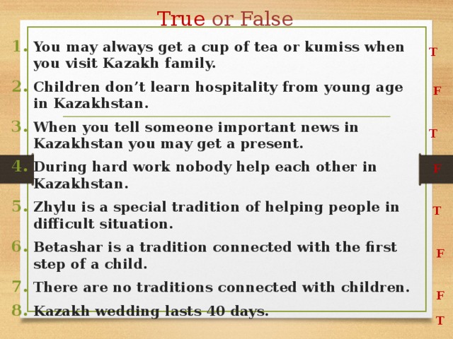True or False You may always get a cup of tea or kumiss when you visit Kazakh family. Children don’t learn hospitality from young age in Kazakhstan. When you tell someone important news in Kazakhstan you may get a present. During hard work nobody help each other in Kazakhstan. Zhylu is a special tradition of helping people in difficult situation. Betashar is a tradition connected with the first step of a child. There are no traditions connected with children. Kazakh wedding lasts 40 days. T F T F T F F T