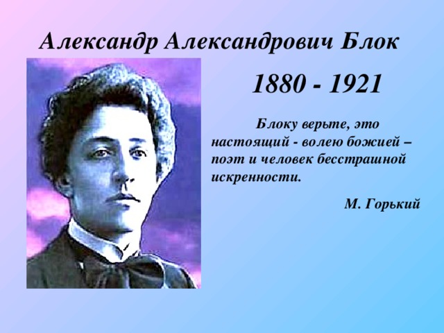 Александр Александрович Блок 1880 - 1921  Блоку верьте, это настоящий - волею божией – поэт и человек бесстрашной искренности.    М. Горький