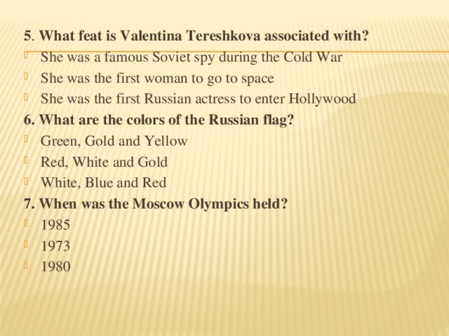 5 . What feat is Valentina Tereshkova associated with? She was a famous Soviet spy during the Cold War She was the first woman to go to space She was the first Russian actress to enter Hollywood 6. What are the colors of the Russian flag? Green, Gold and Yellow Red, White and Gold White, Blue and Red 7. When was the Moscow Olympics held?
