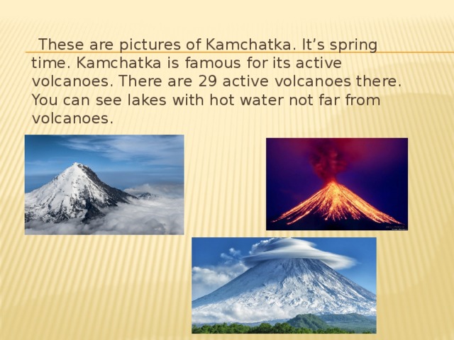 These are pictures of Kamchatka. It’s spring time. Kamchatka is famous for its active volcanoes. There are 29 active volcanoes there. You can see lakes with hot water not far from volcanoes.