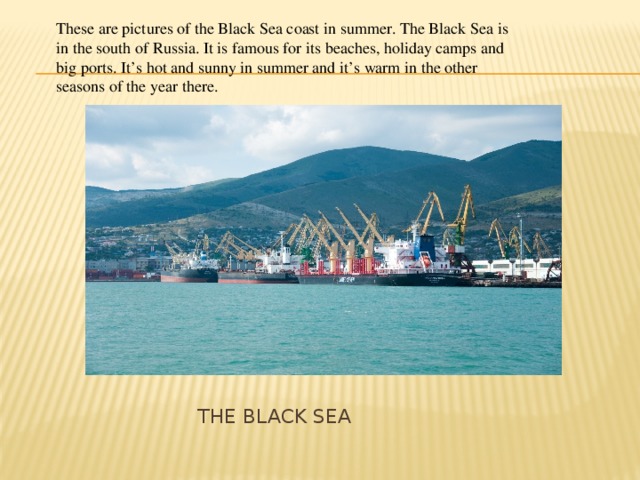 These are pictures of the Black Sea coast in summer. The Black Sea is in the south of Russia. It is famous for its beaches, holiday camps and big ports. It’s hot and sunny in summer and it’s warm in the other seasons of the year there.  THE Black Sea