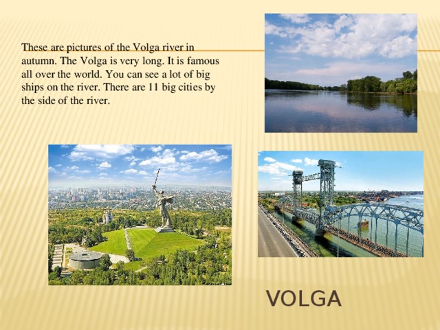These are pictures of the Volga river in autumn. The Volga is very long. It is famous all over the world. You can see a lot of big ships on the river. There are 11 big cities by the side of the river. Volga