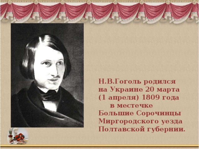 Н.В.Гоголь родился на Украине 20 марта (1 апреля) 1809 года в местечке Большие Сорочинцы Миргородского уезда Полтавской губернии.