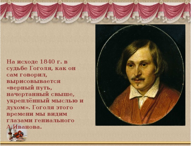 На исходе 1840 г. в судьбе Гоголя, как он сам говорил, вырисовывается «верный путь, начертанный свыше, укреплённый мыслью и духом». Гоголя этого времени мы видим глазами гениального А.Иванова.