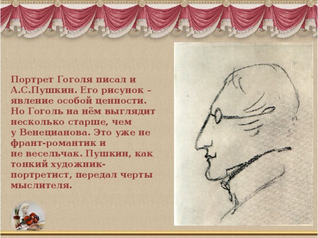 Портрет Гоголя писал и А.С.Пушкин. Его рисунок – явление особой ценности. Но Гоголь на нём выглядит несколько старше, чем у Венецианова. Это уже не франт-романтик и не весельчак. Пушкин, как тонкий художник-портретист, передал черты мыслителя.