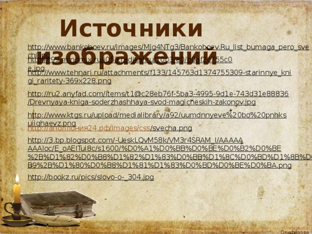 Источники изображений http://www.bankoboev.ru/images/Mjg4NTg3/Bankoboev.Ru_list_bumaga_pero_svechi.jpg  http://i99.mindmix.ru/i053.radikal.ru/1003/e0/b0af2c755c0e.jpg  http://www.tehnari.ru/attachments/f133/145763d1374755309-starinnye_knigi_raritety-369x228.png  http://ru2.anyfad.com/items/t1@c28eb76f-5ba3-4995-9d1e-743d31e88836/Drevnyaya-kniga-soderzhashhaya-svod-magicheskih-zakonov.jpg  http://www.ktgs.ru/upload/medialibrary/a92/uumdnnyeve%20bo%20pnhksuiiqhaevz.png  http:// аполлония24.рф/ images/ css /svecha.png  http://3.bp.blogspot.com/-UeskLQvM58k/VM3r4SRAM_I/AAAAAAAAIoc/E_oAEITui8c/s1600/%D0%A1%D0%BB%D0%BE%D0%B2%D0%BE%2B%D1%82%D0%B8%D1%82%D1%83%D0%BB%D1%8C%D0%BD%D1%8B%D0%B9%2B%D1%80%D0%B8%D1%81%D1%83%D0%BD%D0%BE%D0%BA.png  http://bookz.ru/pics/slovo-o-_304.jpg