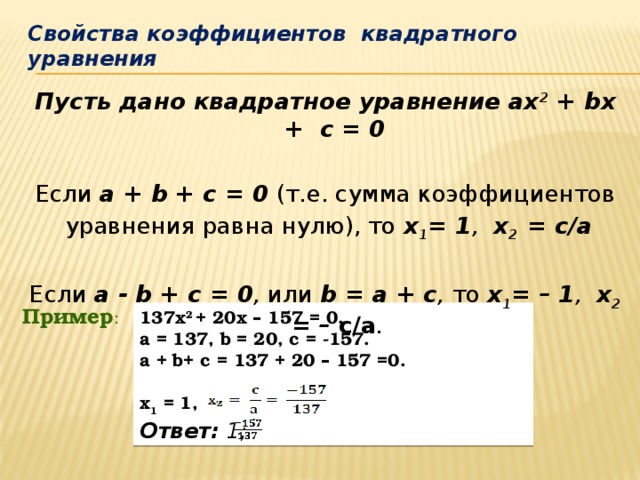 Свойства коэффициентов квадратного уравнения Пусть дано квадратное уравнение ах 2 + bх + с = 0 Если а + b + с = 0 (т.е. сумма коэффициентов  уравнения равна нулю), то  х 1 = 1 , х 2 = c/а Если а - b + с = 0 , или b = а + с , то х 1 = – 1 , х 2 = – с/а . Пример : 137х 2 + 20х – 157 = 0. a = 137, b = 20, c = -157. a + b+ c = 137 + 20 – 157 =0.  x 1 = 1, Ответ: 1;